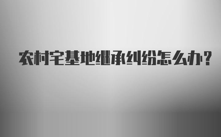 农村宅基地继承纠纷怎么办？