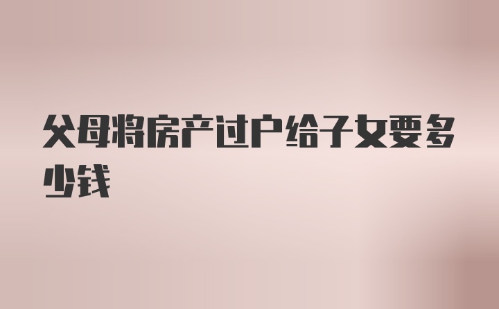 父母将房产过户给子女要多少钱