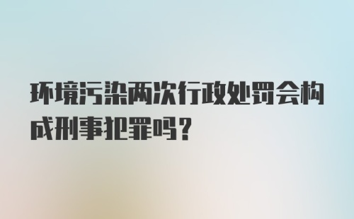 环境污染两次行政处罚会构成刑事犯罪吗？