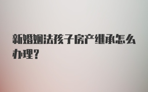 新婚姻法孩子房产继承怎么办理？