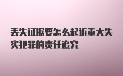 丢失证据要怎么起诉重大失实犯罪的责任追究