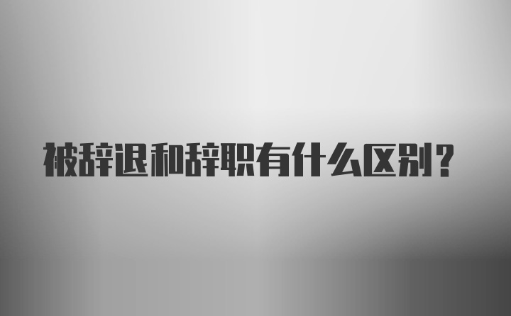 被辞退和辞职有什么区别？