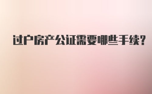 过户房产公证需要哪些手续？