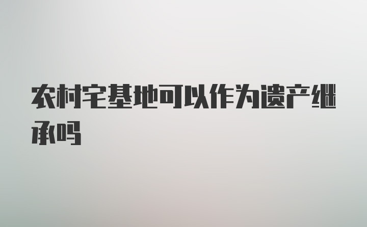 农村宅基地可以作为遗产继承吗