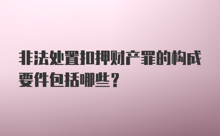 非法处置扣押财产罪的构成要件包括哪些？