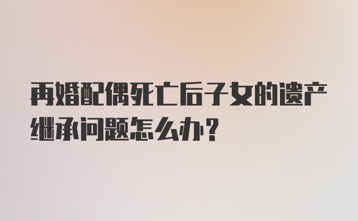 再婚配偶死亡后子女的遗产继承问题怎么办？