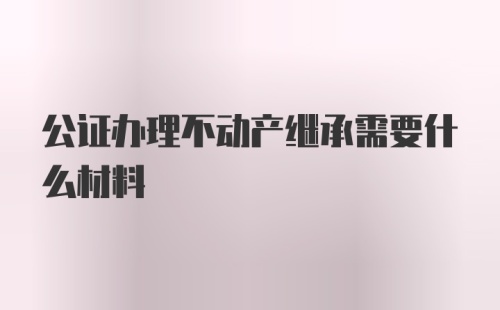 公证办理不动产继承需要什么材料