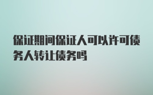 保证期间保证人可以许可债务人转让债务吗