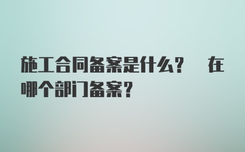 施工合同备案是什么? 在哪个部门备案?