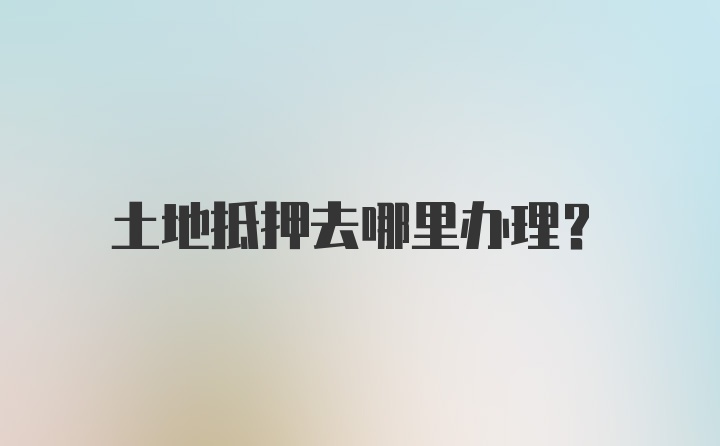 土地抵押去哪里办理？