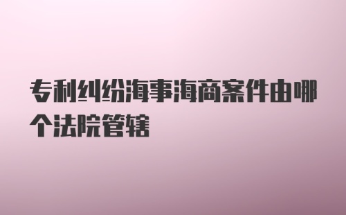 专利纠纷海事海商案件由哪个法院管辖