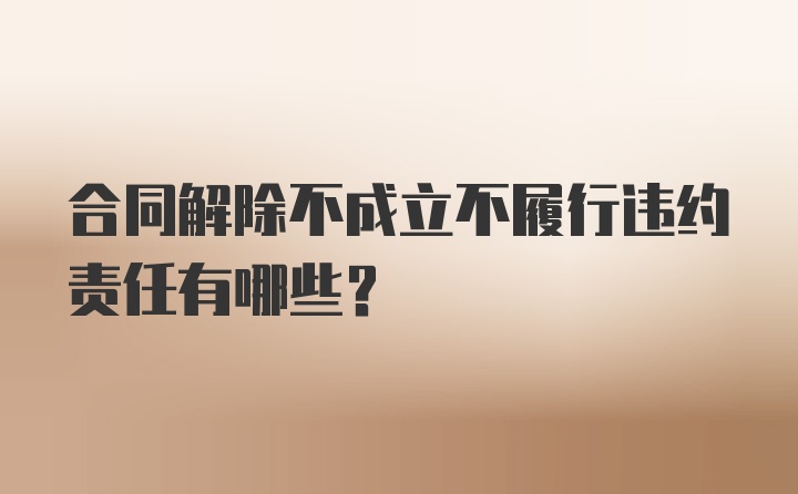 合同解除不成立不履行违约责任有哪些？