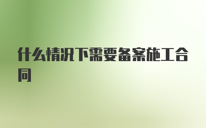 什么情况下需要备案施工合同