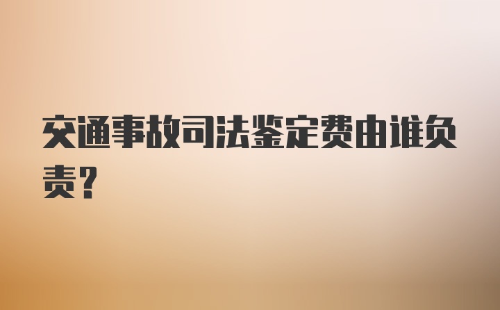 交通事故司法鉴定费由谁负责？