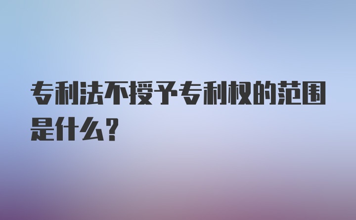 专利法不授予专利权的范围是什么？