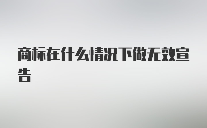 商标在什么情况下做无效宣告