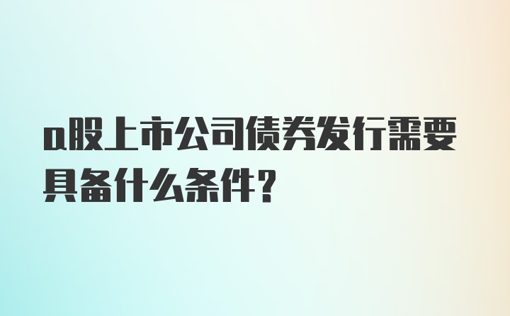 a股上市公司债券发行需要具备什么条件？