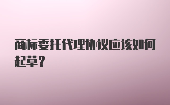 商标委托代理协议应该如何起草？