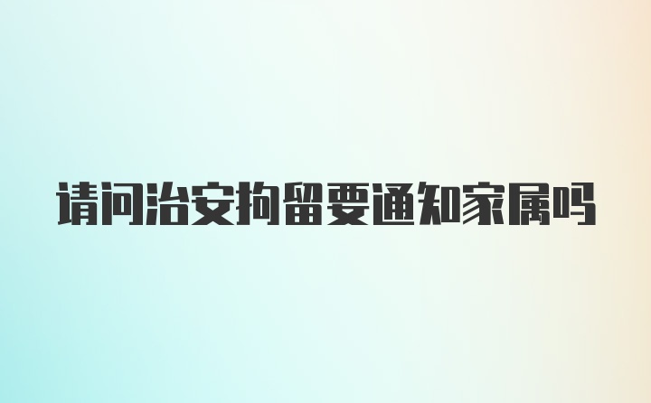 请问治安拘留要通知家属吗