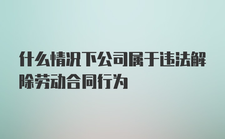 什么情况下公司属于违法解除劳动合同行为