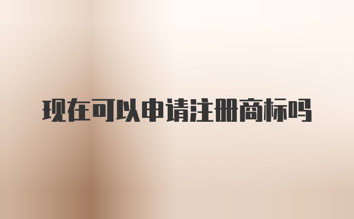 现在可以申请注册商标吗