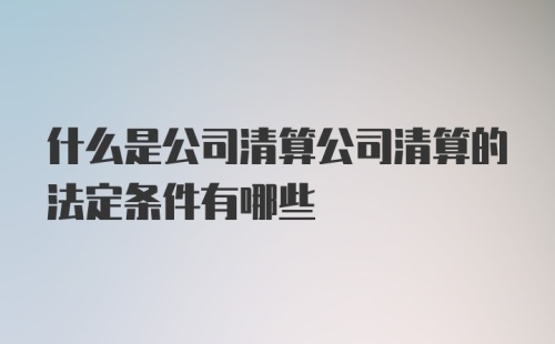 什么是公司清算公司清算的法定条件有哪些