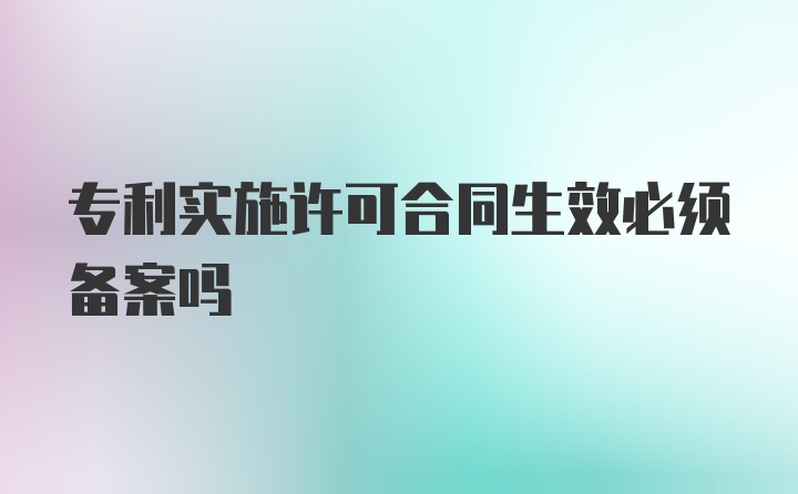 专利实施许可合同生效必须备案吗