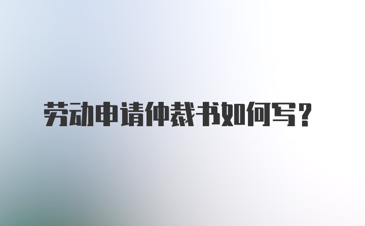 劳动申请仲裁书如何写？