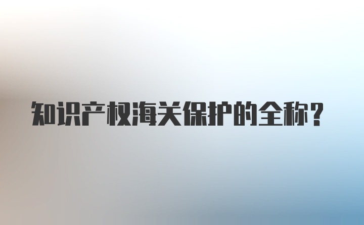 知识产权海关保护的全称？