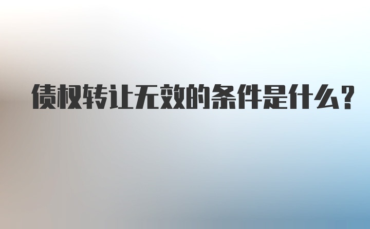 债权转让无效的条件是什么?