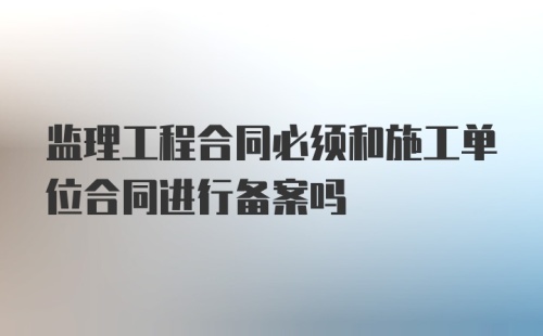 监理工程合同必须和施工单位合同进行备案吗