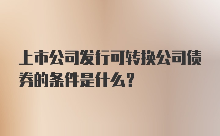 上市公司发行可转换公司债券的条件是什么？