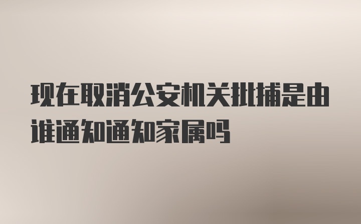 现在取消公安机关批捕是由谁通知通知家属吗