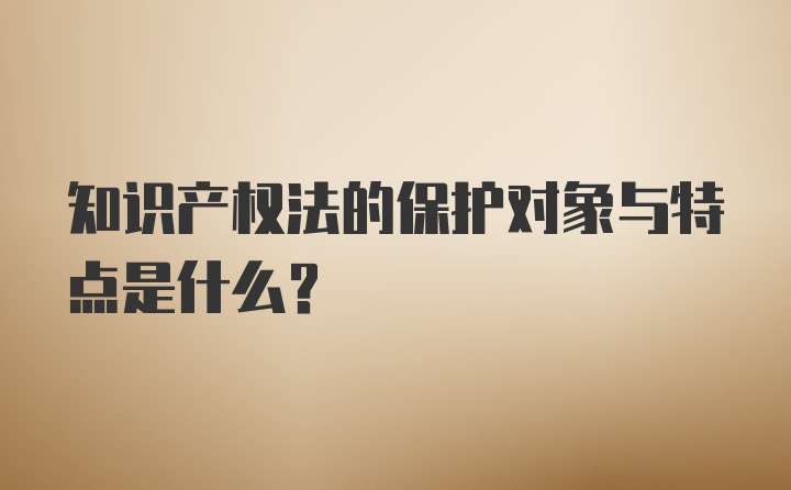 知识产权法的保护对象与特点是什么？