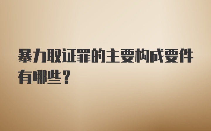 暴力取证罪的主要构成要件有哪些？