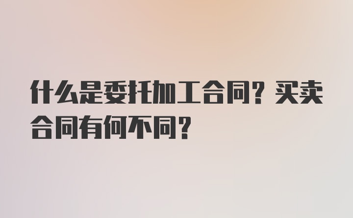 什么是委托加工合同？买卖合同有何不同？