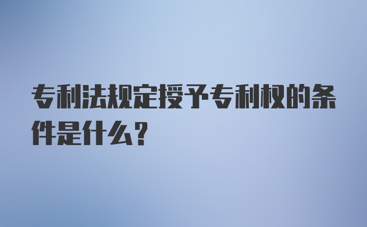 专利法规定授予专利权的条件是什么？