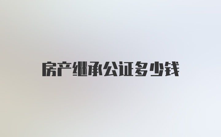 房产继承公证多少钱