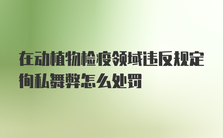 在动植物检疫领域违反规定徇私舞弊怎么处罚