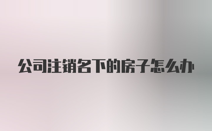 公司注销名下的房子怎么办