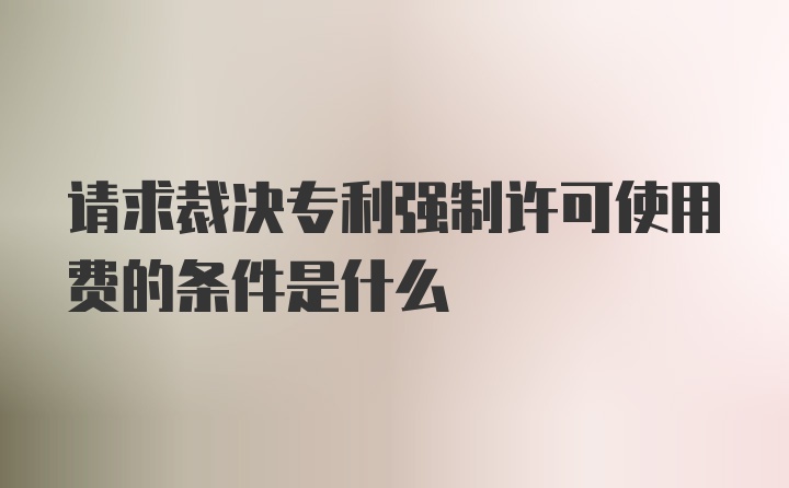 请求裁决专利强制许可使用费的条件是什么