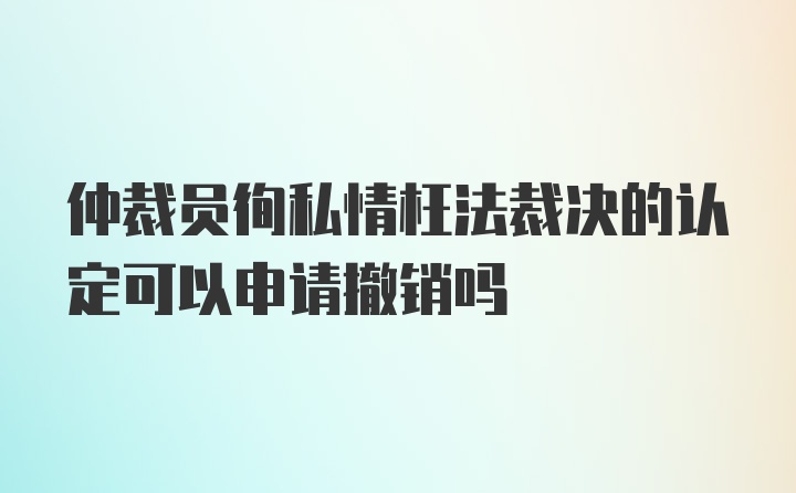 仲裁员徇私情枉法裁决的认定可以申请撤销吗