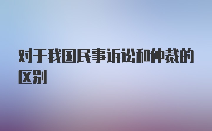 对于我国民事诉讼和仲裁的区别