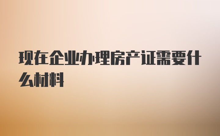 现在企业办理房产证需要什么材料