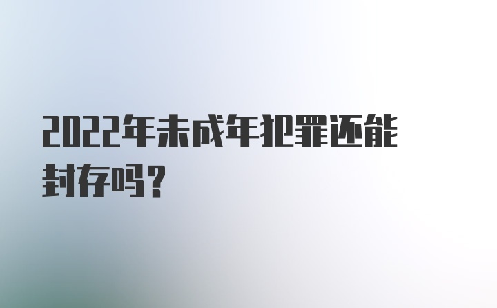 2022年未成年犯罪还能封存吗？