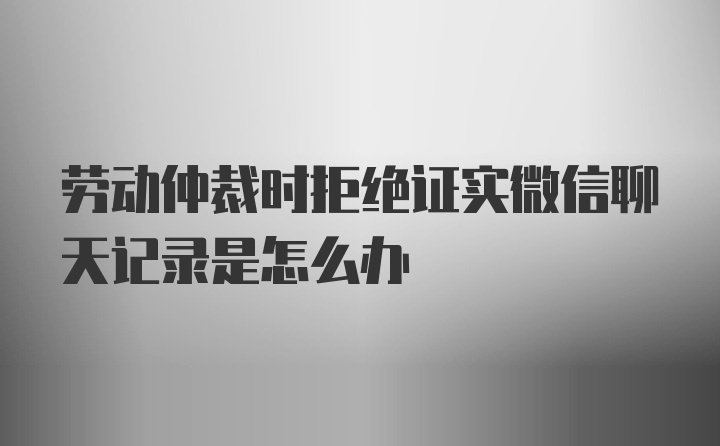 劳动仲裁时拒绝证实微信聊天记录是怎么办