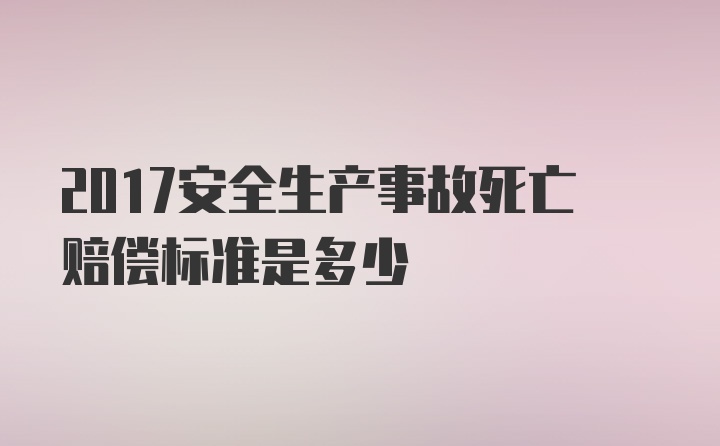 2017安全生产事故死亡赔偿标准是多少