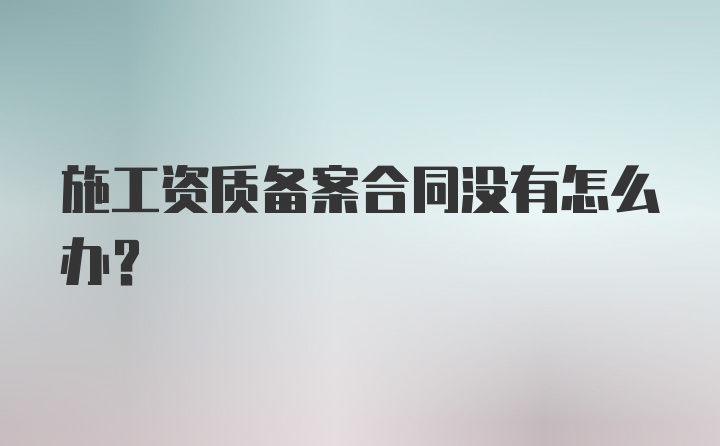 施工资质备案合同没有怎么办？