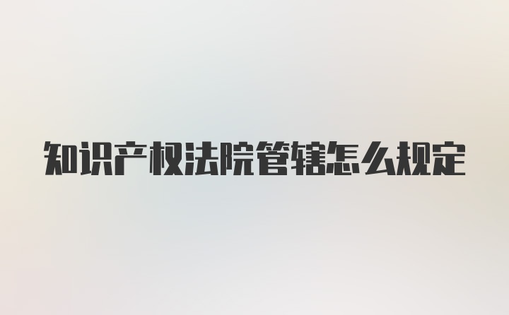 知识产权法院管辖怎么规定