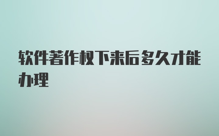 软件著作权下来后多久才能办理